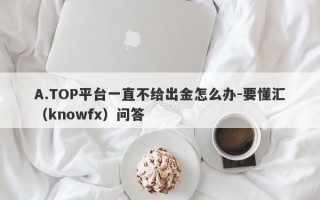 A.TOP平台一直不给出金怎么办-要懂汇（knowfx）问答