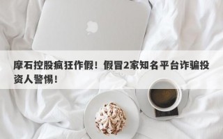 摩石控股疯狂作假！假冒2家知名平台诈骗投资人警惕！