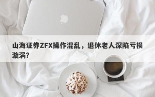 山海证券ZFX操作混乱，退休老人深陷亏损漩涡？