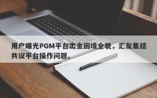 用户曝光PGM平台出金困境全貌，汇友集结共议平台操作问题。