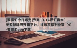 [要懂汇今日曝光]券商“GTC泽汇资本”无监管牌照开新平台，换着花样割韭菜（4）-要懂汇app下载