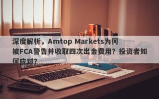 深度解析，Amtop Markets为何被FCA警告并收取四次出金费用？投资者如何应对？