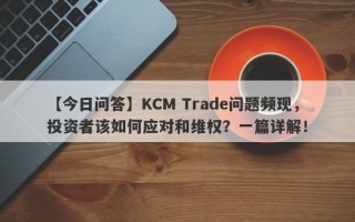 【今日问答】KCM Trade问题频现，投资者该如何应对和维权？一篇详解！