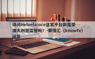 请问Helveticore这家平台商是受澳大利亚监管吗？-要懂汇（knowfx）问答