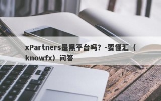 xPartners是黑平台吗？-要懂汇（knowfx）问答