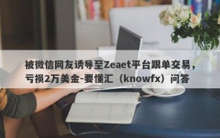 被微信网友诱导至Zeaet平台跟单交易，亏损2万美金-要懂汇（knowfx）问答