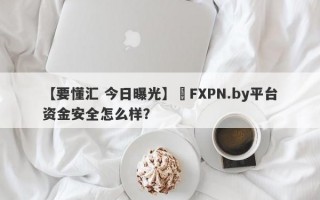 【要懂汇 今日曝光】​FXPN.by平台资金安全怎么样？
