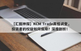 【汇圈神探】KCM Trade真相调查，投资者的权益如何保障？深度剖析！