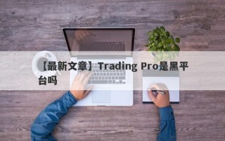 【最新文章】Trading Pro是黑平台吗
