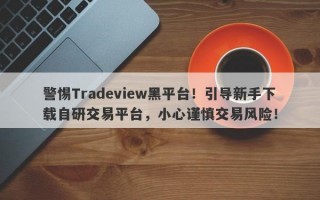 警惕Tradeview黑平台！引导新手下载自研交易平台，小心谨慎交易风险！