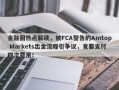 金融圈热点解读，被FCA警告的Amtop Markets出金流程引争议，竟要支付四次费用！