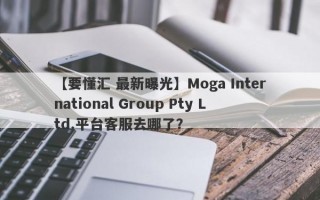 【要懂汇 最新曝光】Moga International Group Pty Ltd.平台客服去哪了？
