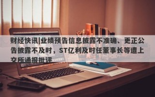 财经快讯|业绩预告信息披露不准确、更正公告披露不及时，ST亿利及时任董事长等遭上交所通报批评