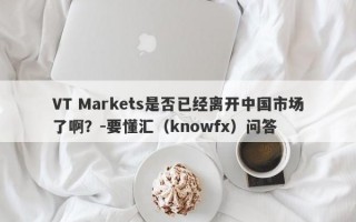 VT Markets是否已经离开中国市场了啊？-要懂汇（knowfx）问答