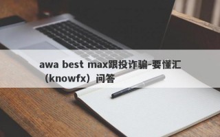 awa best max跟投诈骗-要懂汇（knowfx）问答