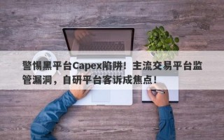 警惕黑平台Capex陷阱！主流交易平台监管漏洞，自研平台客诉成焦点！