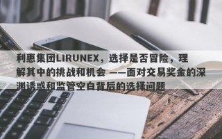 利惠集团LIRUNEX，选择是否冒险，理解其中的挑战和机会 ——面对交易奖金的深渊诱惑和监管空白背后的选择问题