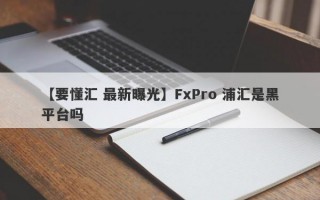 【要懂汇 最新曝光】FxPro 浦汇是黑平台吗
