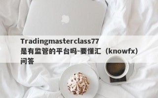 Tradingmasterclass77是有监管的平台吗-要懂汇（knowfx）问答