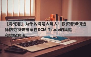 【毒蛇君】为什么说是大坑人！投资者如何选择防范损失揭示在KCM Trade的风险和维权方法。