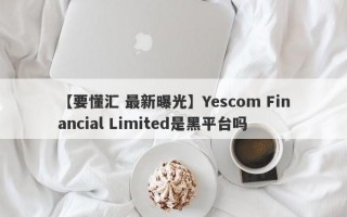 【要懂汇 最新曝光】Yescom Financial Limited是黑平台吗
