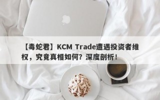 【毒蛇君】KCM Trade遭遇投资者维权，究竟真相如何？深度剖析！