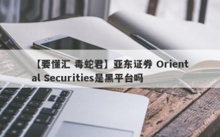 【要懂汇 毒蛇君】亚东证券 Oriental Securities是黑平台吗
