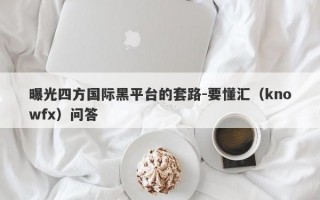 曝光四方国际黑平台的套路-要懂汇（knowfx）问答