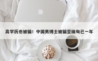 高学历也被骗！中国男博士被骗至缅甸已一年