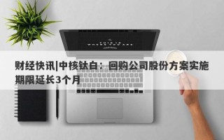 财经快讯|中核钛白：回购公司股份方案实施期限延长3个月