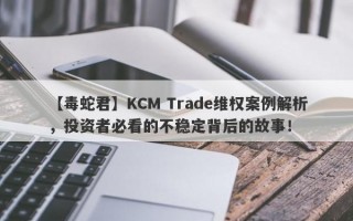 【毒蛇君】KCM Trade维权案例解析，投资者必看的不稳定背后的故事！