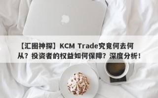 【汇圈神探】KCM Trade究竟何去何从？投资者的权益如何保障？深度分析！