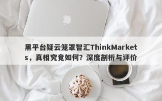 黑平台疑云笼罩智汇ThinkMarkets，真相究竟如何？深度剖析与评价