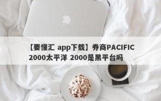 【要懂汇 app下载】券商PACIFIC 2000太平洋 2000是黑平台吗
