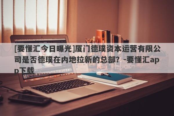 [要懂汇今日曝光]厦门德璞资本运营有限公司是否德璞在内地拉新的总部？-要懂汇app下载-第1张图片-要懂汇圈网