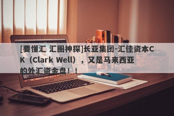 [要懂汇 汇圈神探]长亚集团-汇佳资本CK（Clark Well），又是马来西亚的外汇资金盘！！-第1张图片-要懂汇圈网