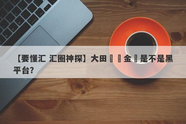 【要懂汇 汇圈神探】大田國際金業是不是黑平台？
-第1张图片-要懂汇圈网