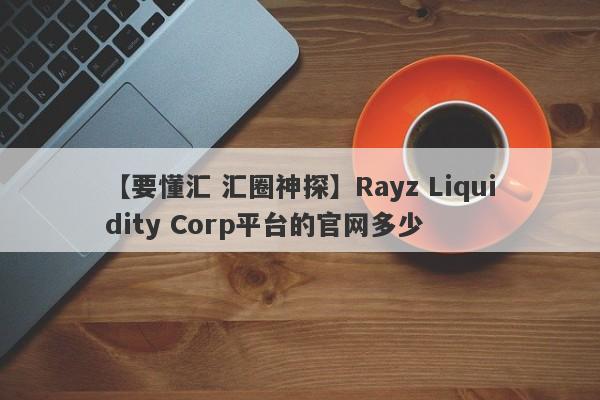 【要懂汇 汇圈神探】Rayz Liquidity Corp平台的官网多少
-第1张图片-要懂汇圈网