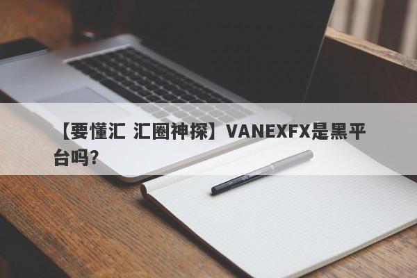 【要懂汇 汇圈神探】VANEXFX是黑平台吗？
-第1张图片-要懂汇圈网