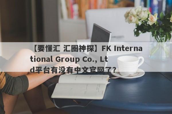 【要懂汇 汇圈神探】FK International Group Co., Ltd平台有没有中文官网了？
-第1张图片-要懂汇圈网