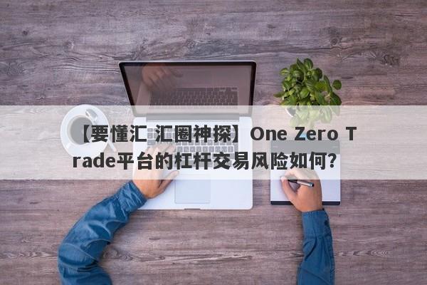 【要懂汇 汇圈神探】One Zero Trade平台的杠杆交易风险如何？
-第1张图片-要懂汇圈网