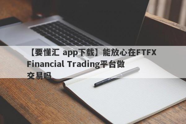 【要懂汇 app下载】能放心在FTFX Financial Trading平台做交易吗
-第1张图片-要懂汇圈网