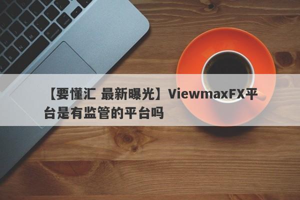 【要懂汇 最新曝光】ViewmaxFX平台是有监管的平台吗
-第1张图片-要懂汇圈网