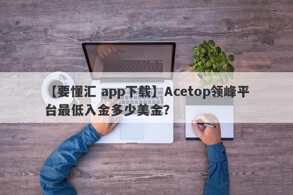 【要懂汇 app下载】Acetop领峰平台最低入金多少美金？
-第1张图片-要懂汇圈网