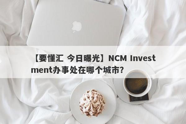 【要懂汇 今日曝光】NCM Investment办事处在哪个城市？
-第1张图片-要懂汇圈网