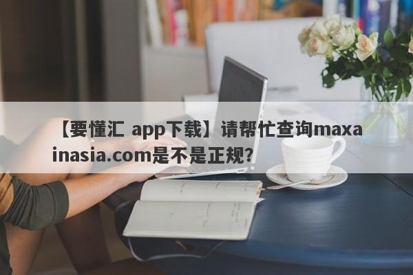 【要懂汇 app下载】请帮忙查询maxainasia.com是不是正规？
-第1张图片-要懂汇圈网