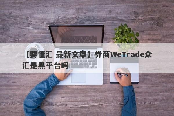 【要懂汇 最新文章】券商WeTrade众汇是黑平台吗
-第1张图片-要懂汇圈网