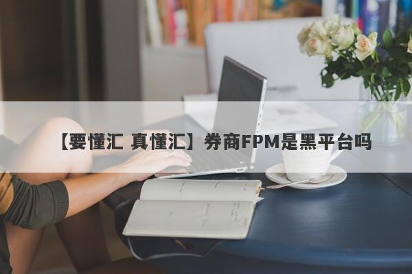 【要懂汇 真懂汇】券商FPM是黑平台吗
-第1张图片-要懂汇圈网