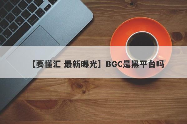 【要懂汇 最新曝光】BGC是黑平台吗
-第1张图片-要懂汇圈网