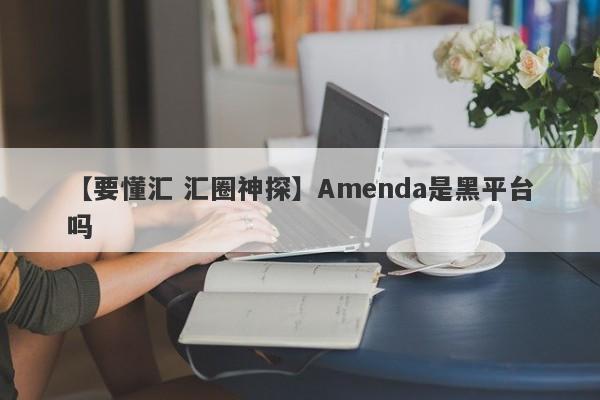 【要懂汇 汇圈神探】Amenda是黑平台吗
-第1张图片-要懂汇圈网